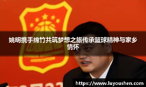 姚明携手绵竹共筑梦想之旅传承篮球精神与家乡情怀