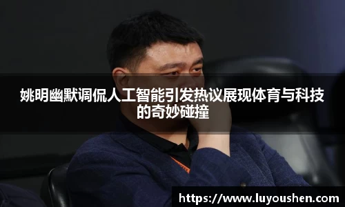 姚明幽默调侃人工智能引发热议展现体育与科技的奇妙碰撞