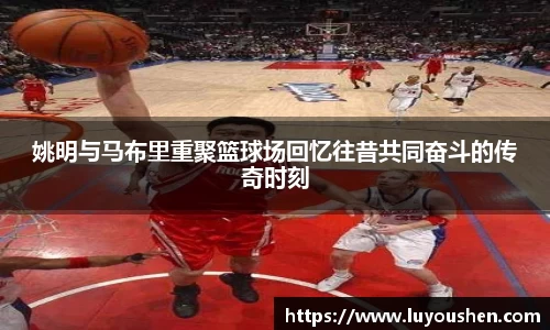 姚明与马布里重聚篮球场回忆往昔共同奋斗的传奇时刻