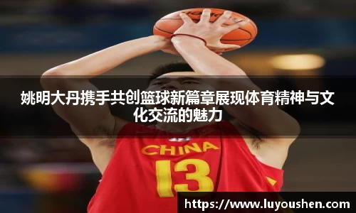 姚明大丹携手共创篮球新篇章展现体育精神与文化交流的魅力