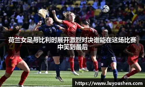 荷兰女足与比利时展开激烈对决谁能在这场比赛中笑到最后