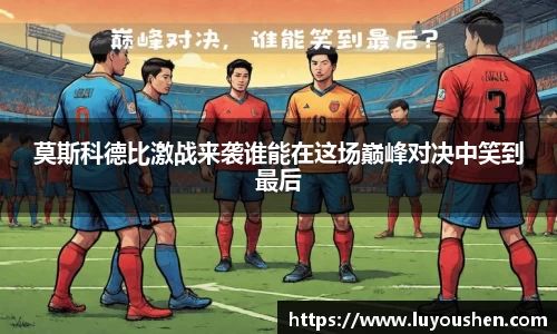 莫斯科德比激战来袭谁能在这场巅峰对决中笑到最后
