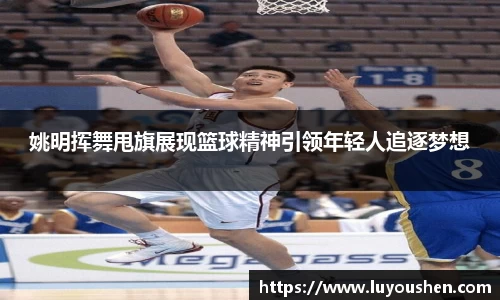 姚明挥舞甩旗展现篮球精神引领年轻人追逐梦想