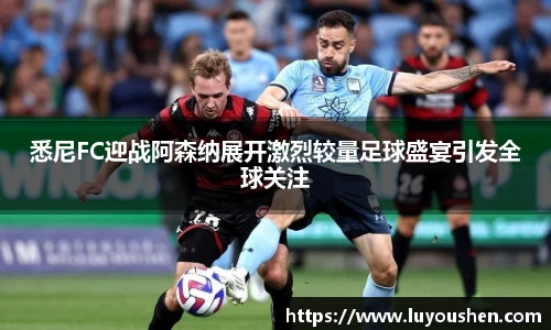 悉尼FC迎战阿森纳展开激烈较量足球盛宴引发全球关注